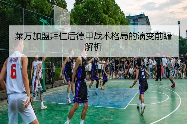 莱万加盟拜仁后德甲战术格局的演变前瞻解析